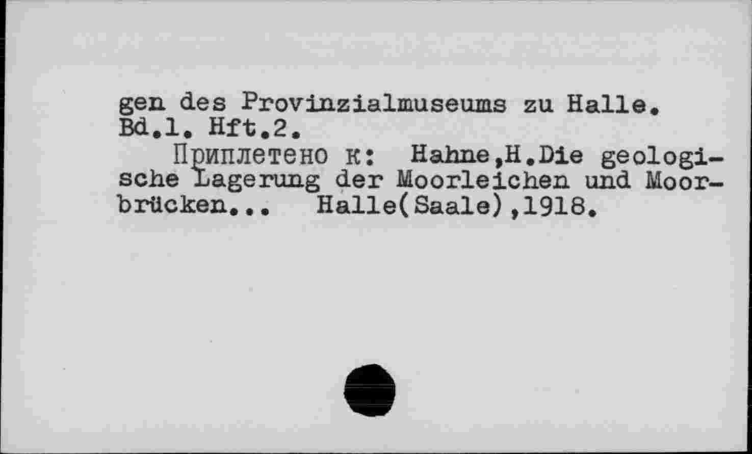 ﻿gen des Provinzialmuseums zu Halle. Bd.l. Hft.2.
Приплетено к: Hahne,H.Die geologische Lagerung der Moorleichen und Moorbrücken. . . Halle(Saale),1918.